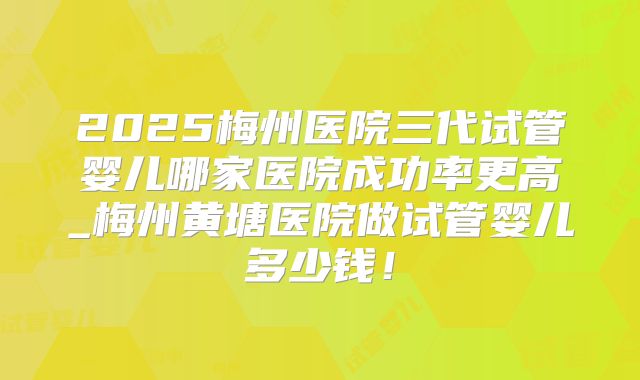 2025梅州医院三代试管婴儿哪家医院成功率更高_梅州黄塘医院做试管婴儿多少钱！