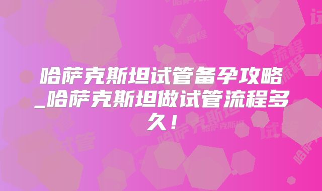 哈萨克斯坦试管备孕攻略_哈萨克斯坦做试管流程多久！