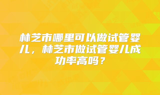林芝市哪里可以做试管婴儿，林芝市做试管婴儿成功率高吗？