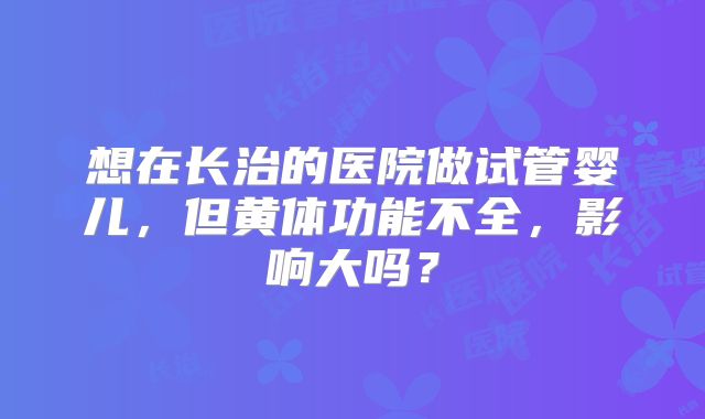 想在长治的医院做试管婴儿，但黄体功能不全，影响大吗？