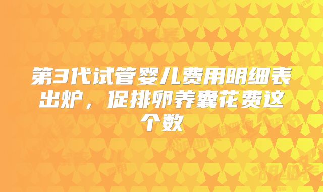 第3代试管婴儿费用明细表出炉，促排卵养囊花费这个数