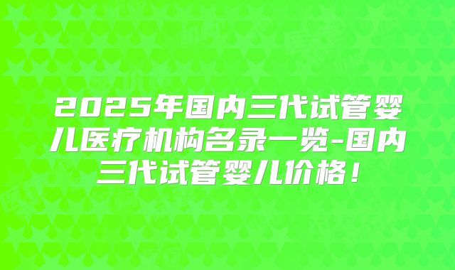 2025年国内三代试管婴儿医疗机构名录一览-国内三代试管婴儿价格！