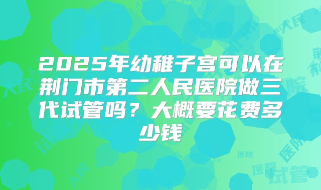 2025年幼稚子宫可以在荆门市第二人民医院做三代试管吗?大概要花费多少钱