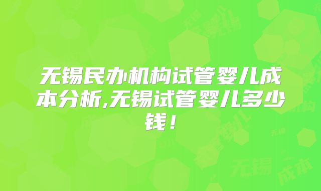 无锡民办机构试管婴儿成本分析,无锡试管婴儿多少钱！