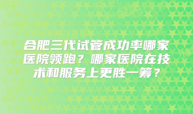 合肥三代试管成功率哪家医院领跑？哪家医院在技术和服务上更胜一筹？