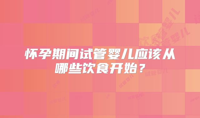 怀孕期间试管婴儿应该从哪些饮食开始？