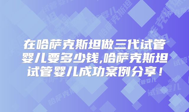 在哈萨克斯坦做三代试管婴儿要多少钱,哈萨克斯坦试管婴儿成功案例分享！