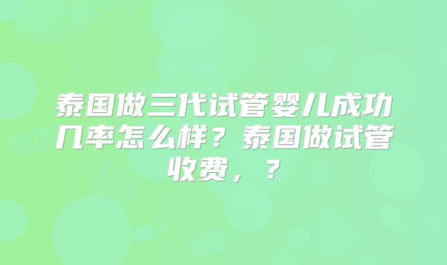 泰国做三代试管婴儿成功几率怎么样?泰国做试管收费,?