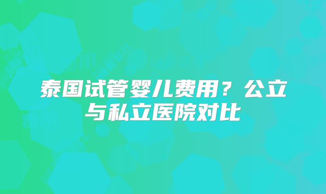 泰国试管婴儿费用？公立与私立医院对比