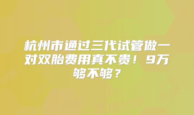 杭州市通过三代试管做一对双胎费用真不贵！9万够不够？