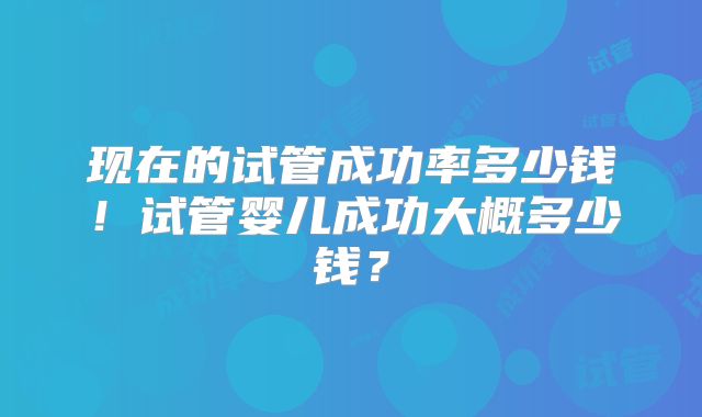 现在的试管成功率多少钱！试管婴儿成功大概多少钱？