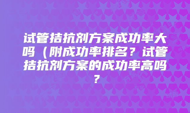 试管拮抗剂方案成功率大吗（附成功率排名？试管拮抗剂方案的成功率高吗？