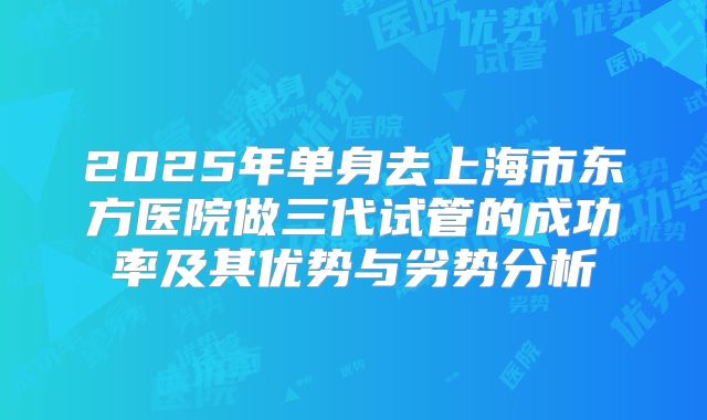 2025年单身去上海市东方医院做三代试管的成功率及其优势与劣势分析