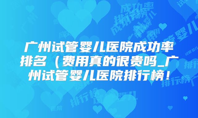 广州试管婴儿医院成功率排名（费用真的很贵吗_广州试管婴儿医院排行榜！