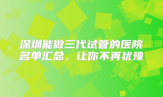 深圳能做三代试管的医院名单汇总，让你不再犹豫