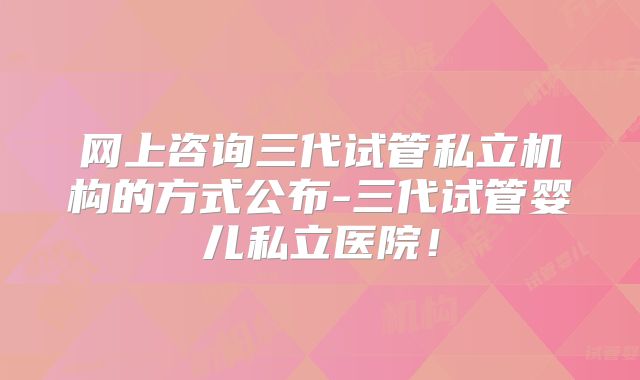 网上咨询三代试管私立机构的方式公布-三代试管婴儿私立医院！