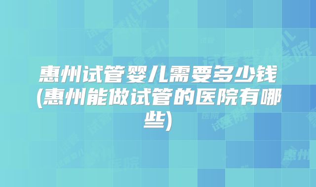 惠州试管婴儿需要多少钱(惠州能做试管的医院有哪些)