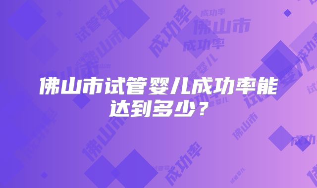 佛山市试管婴儿成功率能达到多少？