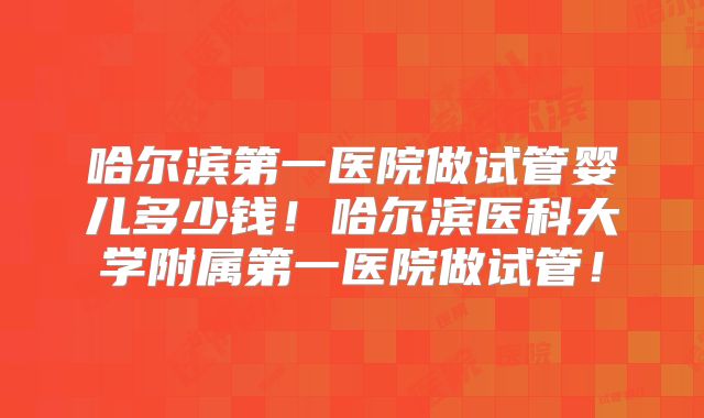 哈尔滨第一医院做试管婴儿多少钱!哈尔滨医科大学附属第一医院做试管!