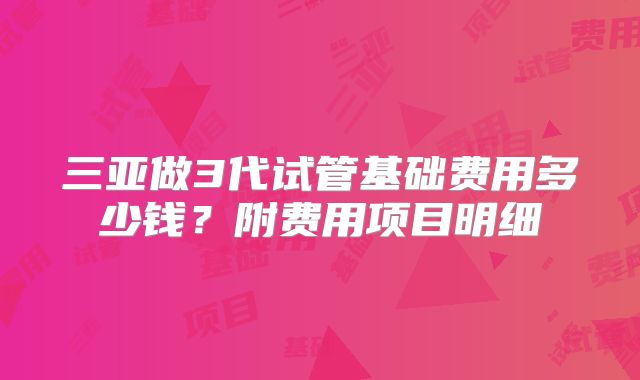 三亚做3代试管基础费用多少钱？附费用项目明细
