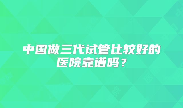 中国做三代试管比较好的医院靠谱吗?