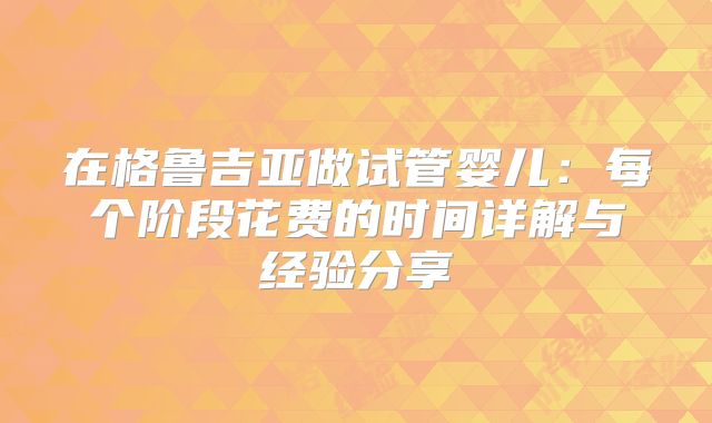在格鲁吉亚做试管婴儿：每个阶段花费的时间详解与经验分享