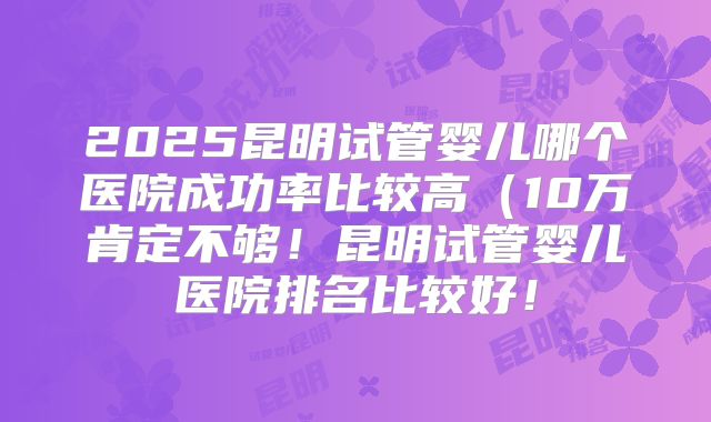 2025昆明试管婴儿哪个医院成功率比较高（10万肯定不够！昆明试管婴儿医院排名比较好！