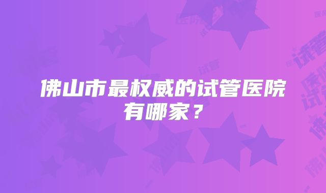 佛山市最权威的试管医院有哪家？