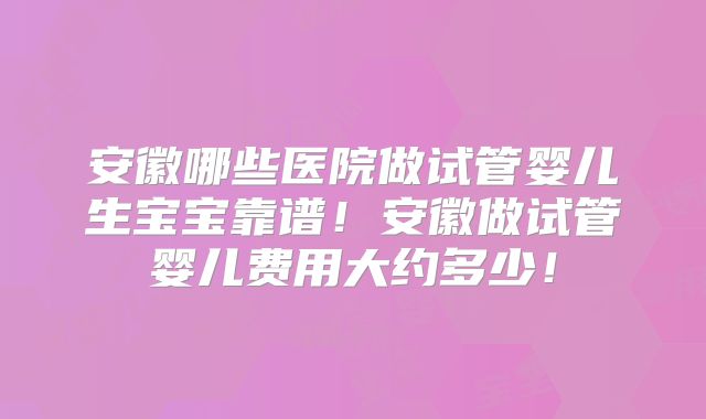 安徽哪些医院做试管婴儿生宝宝靠谱！安徽做试管婴儿费用大约多少！