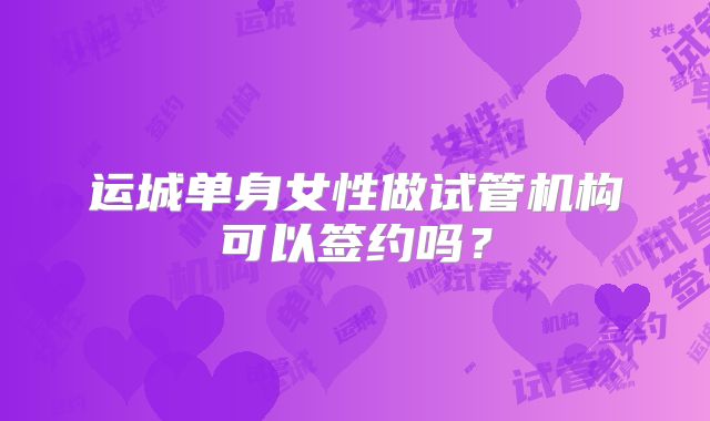 运城单身女性做试管机构可以签约吗？