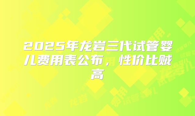 2025年龙岩三代试管婴儿费用表公布，性价比贼高