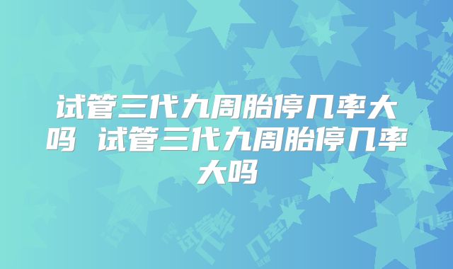 试管三代九周胎停几率大吗 试管三代九周胎停几率大吗