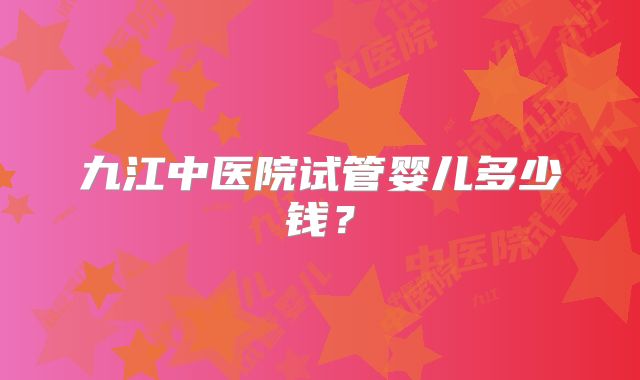 九江中医院试管婴儿多少钱?