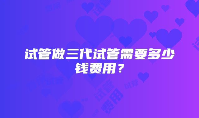 试管做三代试管需要多少钱费用？
