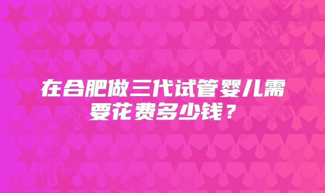 在合肥做三代试管婴儿需要花费多少钱?