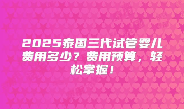2025泰国三代试管婴儿费用多少?费用预算,轻松掌握!