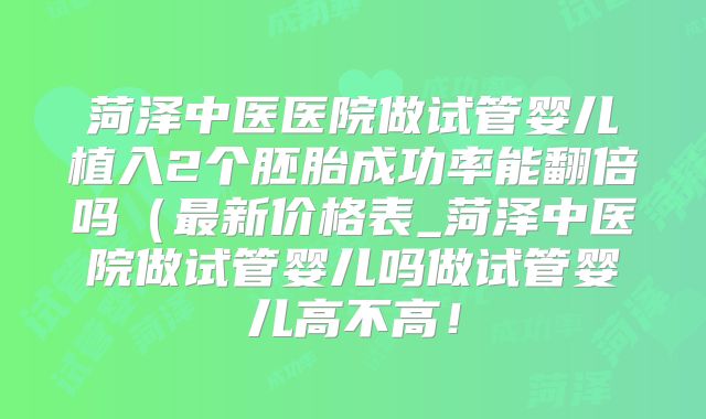 菏泽中医医院做试管婴儿植入2个胚胎成功率能翻倍吗(最新价格表_菏泽中医院做试管婴儿吗做试管婴儿高不高!