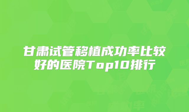 甘肃试管移植成功率比较好的医院Top10排行