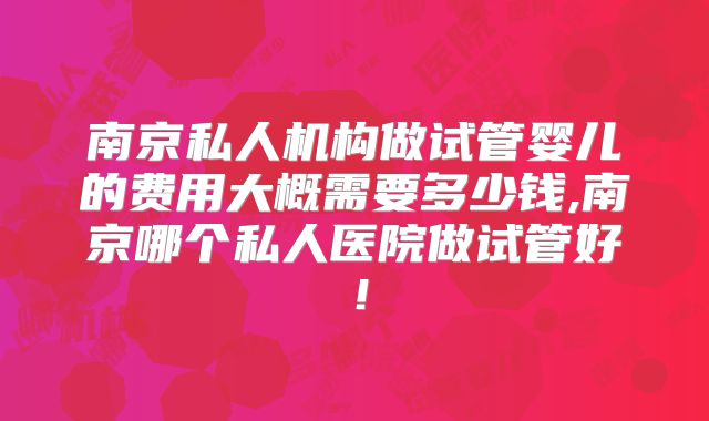 南京私人机构做试管婴儿的费用大概需要多少钱,南京哪个私人医院做试管好！