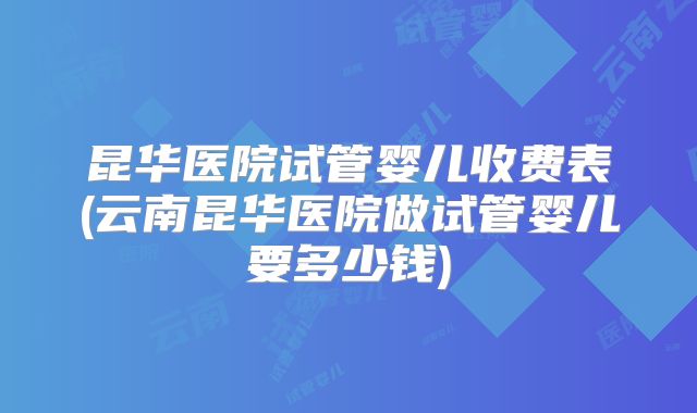昆华医院试管婴儿收费表(云南昆华医院做试管婴儿要多少钱)