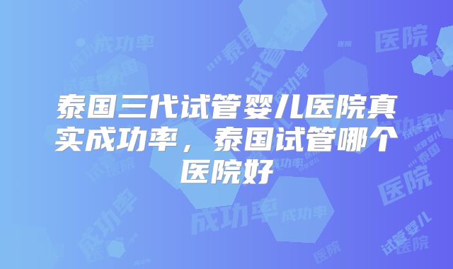 泰国三代试管婴儿医院真实成功率，泰国试管哪个医院好