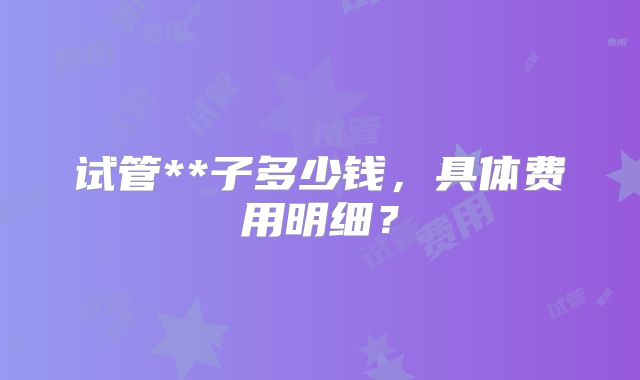 试管**子多少钱,具体费用明细?