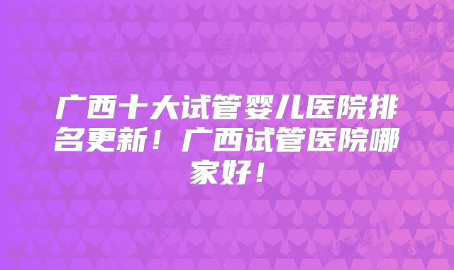 广西十大试管婴儿医院排名更新!广西试管医院哪家好!