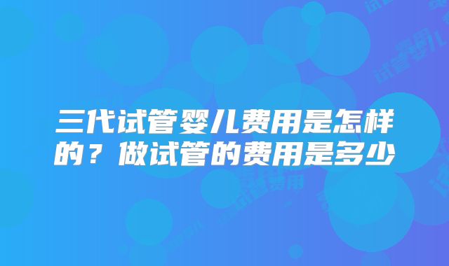 三代试管婴儿费用是怎样的?做试管的费用是多少