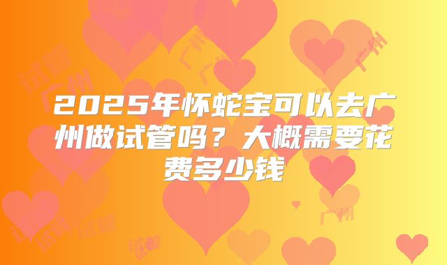 2025年怀蛇宝可以去广州做试管吗？大概需要花费多少钱