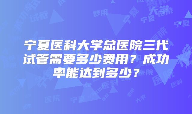 宁夏医科大学总医院三代试管需要多少费用？成功率能达到多少？