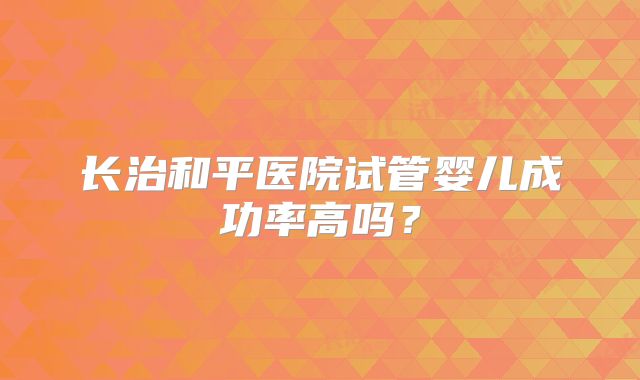 长治和平医院试管婴儿成功率高吗?