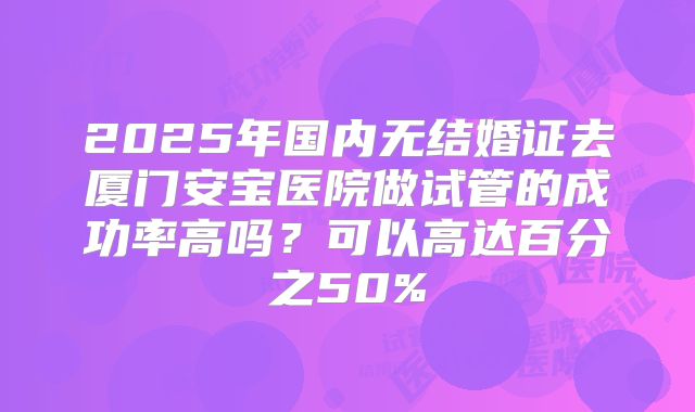 2025年国内无结婚证去厦门安宝医院做试管的成功率高吗?可以高达百分之50%