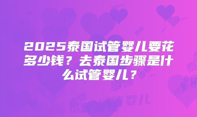 2025泰国试管婴儿要花多少钱?去泰国步骤是什么试管婴儿?