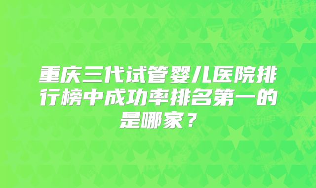 重庆三代试管婴儿医院排行榜中成功率排名第一的是哪家?